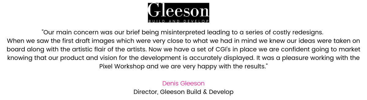 Gleeson Build & Develop last commissioned CGI’s in 2012, the quality of images has improved greatly in the last 8 years! Our main concern was our brief being misinterpreted leading to a series of costly redesigns. Thankfully we found Olivia to be engaging throughout and we were able to nail the CGI’s first time round. When we saw the first draft images which were very close to what we had in mind we knew our ideas were taken on board along with the artistic flair of the artists. Now we have a set of CGI’s in place we are confident going to market knowing that our product and vision for the development is accurately displayed. It was a pleasure working with the Pixel Workshop and we are very happy with the results. Denis Gleeson, Director, Gleeson Build & Develop.
